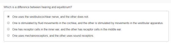 Which is a difference between hearing and equilibrium? One uses the vestibulocochlear nerve, and the other does not. One is stimulated by fluid movements in the cochlea, and the other is stimulated by movements in the vestibular apparatus. O One has receptor cells in the inner ear, and the other has receptor cells in the middle ear. O One uses mechanoreceptors, and the other uses sound receptors.
