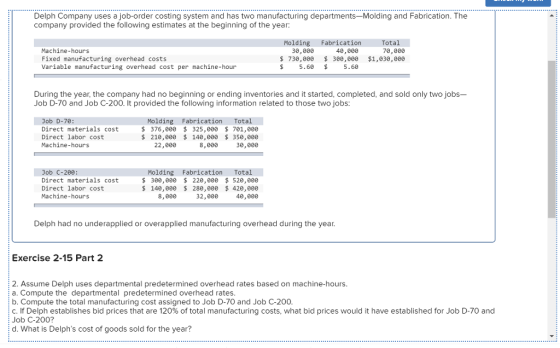 Delph Company uses a job-order costing system and has two manufacturing departments-Molding and Fabrication. The company provided the following estimates at the beginning of the year: Tota 70,800 Molding Fabrication Machine-hours Fixed manufacturing overhead costs Variable manufacturing overhead cost per machine-hour 49,000 730,000 300,000 $1,030,900 30,000 $5.60 5.6 During the year, the company had no beginning or ending inventories and it started, completed, and sold only two jobs- Job D-70 and Job C-200. It provided the following information related to those two jobs: Job D-70: Direct materials cost Direct labor cost Machine-hours Molding Fabrication Total S376,000 325,000 701,0e0 21e,e00 140,00 350,9e0 22,800 8,000 30,000 Job C-200: Direct materials cost Direct labor cost Machine-hours Molding Fabrication Total 300,000 220,000 520,90e 140,00e 280,000 420,00e 8,000 32,000 40,000 Delph had no underapplied or overapplied manufacturing overhead during the year Exercise 2-15 Part 2 2. Assume Delph uses departmental predetermined overhead rates based on machine-hours. a. Compute the departmental predetermined overhead rates b. Compute the total manufacturing cost assigned to Job D-70 and Job C-200 C. lf Delph establishes bid prices that are 120% of total manufacturing costs, what bid prices would it have established for Job D-70 and Job C-200? d. What is Delphs cost of goods sold for the year?
