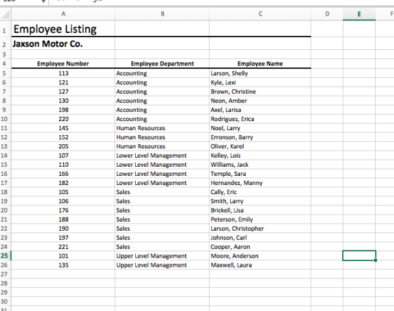 Employee Listing 2 Jaxson Motor Co Employee Name Employee Number 134 121 127 130 198 220 145 152 205 107 110 166 182 105 106 176 188 190 197 221 101 135 Employee Department Larson, Shelly Kyle, Lexi Brown, Christine Neon, Amber Axel, Larisa Rodriguez, Erica Noel, Larry Erronson, Barry Oliver, Karel Kelley, Lois Williams, Jack Temple, Sara Hernandez, Manny Accounting Accounting 12 13 14 15 16 17 18 19 Accounting Accounting Accounting Human Resources Human Resources Human Resources Lower Level Management Lower Level Management Lower Level Management Lower Level Management Sales Sales Sales Sales Sales Sales Upper Level Management Upper Level Management Smith, Larry Brickell, Lisa Peterson, Emily Larson, Christopher Johnson, Carl Cooper, Aaron Moore, Anderson Maxwell, Laura 21 23 25 26 27 28 29