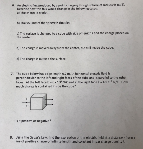 An electric flux produced by a point charge q though sphere of radius r is фо(E). Describe how this flux would change in the following cases: a) The charge is triplet. 6. b) The volume of the sphere is doubled. c) The surface is changed to a cube with side of length / and the charge placed on the center. d) The charge is moved away from the center, but still inside the cube. e) The charge is outside the surface The cube below has edge length 0.2 m. A horizontal electric field is perpendicular to the left and right faces of the cube and is parallel to the other faces. At the left face E- 6 x 10 N/C and at the right face E 4 x 10 N/C. How much charge is contained inside the cube? 7. Is it positive or negative? 8. Using the Gausss Law, find the expression of the electric field at a distance r from a line of positive charge of infinite length and constant linear charge density A