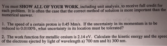 You must SHOW ALL OF YOUR WORK, including unit analysis, to receive full credit for each problem. It is often the case that the correct method of solution is more important than the numerical answer. 1. The speed of a certain proton is 045 Mm/s. If the uncertainty in its momentum is to be reduced to 0.0100%, what uncertainty in its location must be tolerated? 2. The work function for metallic cesium is 2.14 eV. Calculate the kinetic energy and the speec of the electrons ejected by light of wavelength a) 700 nm and b) 300 nm