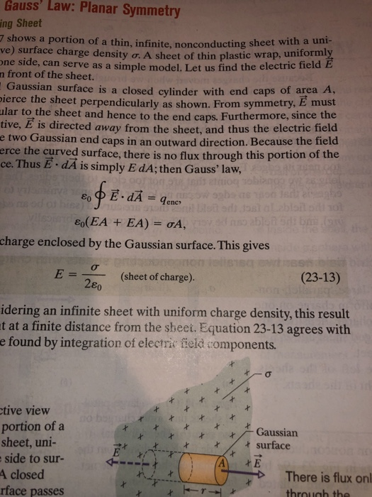 Gauss Law: Planar Symmetry Sheet 7 shows a portion of a thin, infinite, nonconducting s ve) surface charge density ơ.A sheet of thi one side, can serve as a simple model. Le n front of the sheet. ing heet with a uni- plastic wrap, uniformly t us find the electric field Gaussian surface is a closed cylinder with end caps of are ierce the sheet perpendicularly as shown. From symmetry, E must lar to the sheet and hence to the end caps. Furthermore, since the tive, E is directed away from the sheet, and thus the electric field e two Gaussian end caps in an outward direction. Because the field erce the curved surface, there is no flux through this portion of the ce. Thus E . dA is simply E dA; then Gauss law, a A, charge enclosed by the Gaussian surface. This gives E 2ε (sheet of charge). (23-13) idering an infinite sheet with uniform charge density, this result t at a finite distance from the sheet. Equation 23-13 agrees with e found by integration of electric field components. tive view portion of a sheet, uni- side to sur- A closed rface passes Gaussian tsurface ttt There is flux on