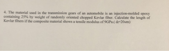 4. The material used in the transmission gears of an automobile is an injection-molded epoxy containing 25% by weight of randomly oriented chopped Kevlar fiber. Calculate the length of Kevlar fibers if the composite material shows a tensile modulus of 9GPa( d 20um)