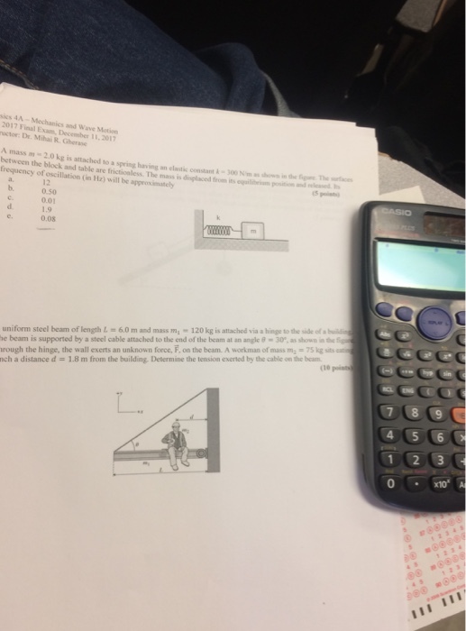 sics 4A - Mechanics and Wave Motisn 2017 Final uctor: Dr. Mihai R.Gherase Exam, December 11, 2017 A mass m-2.0 kg is attached to a spring having an elastic constant 300 Nim as hows in the fg between the block and table are frictioaless. The mass is displaced from is eqailiim p frequency of oscillation (in Hz) will be approximately The ices and veleased 12 0.50 0.01 b. 0.08 uniform steel beam of length !=6.0 m and mass m,-120kg is attached via·hinge tothe side of bul ebeam is supported by a steel cable attached to the end of the beam at an angle θ-30, asshown-tef rough the hinge, the wall exerts an unknown force, F, on the beam. A workman of mass m-75 kg sits nch a distance d = 1.8 m from the building. Determine the tension exerted by the cable on the bar. (1e 4 5 6 0