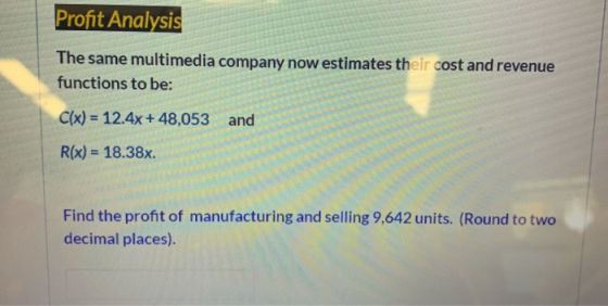Profit Analysis The same multimedia company now estimates their cost and revenue functions to be: C(x) = 12.4x + 48,053 and R