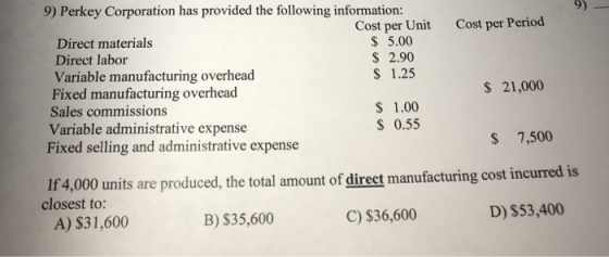 9) Perkey Corporation has provided the following information: Cost per Period Cost per Unit 5.00 2.90 1.25 Direct materials Direct labor Variable manufacturing overhead Fixed manufacturing overhead Sales commissions Variable administrative expense S 21,000 S 1.00 S 0.55 Fixed selling and administrative expense S 7,500 If4,000 units are produced, the total amount of direct manufacturing cost incurred is closest to: A) $31,600 B) S35,600 C) $36,600 D) $53,400