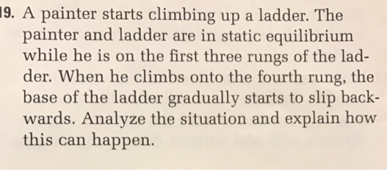 9. A painter starts climbing up a ladder. The painter and ladder are in static equilibrium while he is on the first three rungs of the lad- der. When he climbs onto the fourth rung, the base of the ladder gradually starts to slip back- wards. Analyze the situation and explain how this can happen.