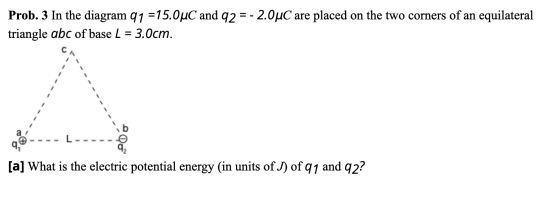 Prob. 3 In the diagram 91 =15.0°C and 92 = - 2.0uC are placed on the two corners of an equilateral triangle abc of base L = 3