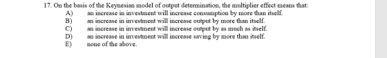 17. On the basis of the Keynesian model of output determination, the multiplier effect means that: A) an increase in investme