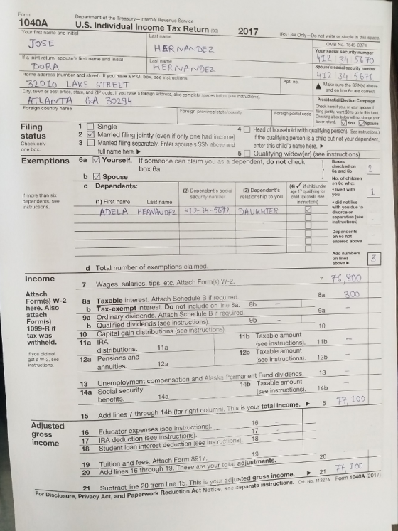 1040A Your first name and initial Department of the Treasury-Internal Revenue Service U.S. Individual Income Tax Return (9) 2017 IRS Use Only-Do not write or staple in this Last name JOSE OMB No. 1545-0074 Your social security number lf a ¡oint return, spouses first name and initial DORA Home address (number and street. If you have a P.O. box, see instructions. HERNA NDE2 Spouses social security number IT 32010 LAKE STREET City, town or post office, state, and ZIP code. If you nave a Make sure the SSNs) above and on line 6c are correct foreign address, also complete spaces belowe isee instructions) ATLANTA GA 30294 Presidential Election Campaign Check here if you, or your spcuse it fling jointly, wan $3 tn go to this tund Filing status Check only 1Single 3 Married filing separately. Enter spouses SSN above and enter this childs name here. Foreign poetaling a bax below wll not change yor tax or netund.You Spouse 4□Headofhousehold(withqualifying person). Se structions! Married filing jointly (even if only one had income) If the qualifying person is a child but not your dependent. full name here. 5Qualifying widow(er) (see instructions Exemptions 6a Yourself. If someone can claim you as a dependent, do not check box 6a. 6a and 6b b M Spouse No. of children Dependents: (1) First name ADELA c (4) if chld urder n 8c who: (2) Dependert s socia (3) Dependents ae 17quaifyng tar lived with 1 relationship to you child tax credi: (see you If more than six cependents, see instructions. security rnumber Last name instruction . did not live with you due to HERNANDE2 412-34-72ーDALI.HTERー separation (see on 6c not entered above Add numbers d Total number of exemptions claimed 7 Wages, salaries, tips, etc. Attach Form 8a Taxable interest. Attach Schedule B if requirea Income 16 800 Attach Form(s) W-2 here. Also attach Form(s) 1099-R if tax was withheld b Tax-exempt interest. Do not include on line 8a. 8b 9a Ordinary dividends. Attach Schedule B if required b Qualified dividends (see instructions 10 Capital gain distributions (see instructions 11a IRA 11b Taxable amount (see instructions). 11b distributions. annuities Unemployment compensation and Alaska Permanent Fund dividends. benefits Add lines 7 through 14b (far right column. This is your total income: Educator expenses (see instructions). 12b Taxable amount If you did not get a W-2, see 12a Pensions and (see instructions). 12b 13 14b 13 14a Social security 14b Taxable amount (see instructions). 15 15 Adjusted gross 16 17 17 IRA deduction (see instructions 18 Student loan interest deduction (see ins ruc ions. 18 19 Tuition and fees. Attach Form 8917 20 Add lines 16 through 19. These are your tota. adjustments ome21 21 Subtract line 20 from line 15. This is your adjusted gross in nvacy Act, and Paperwork Reduction Act Notice, see separate instructions. Cat. No. 1127Form 1040A 201