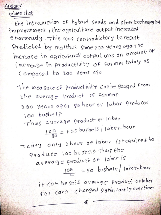 Answev cluen that the intvoduction of hybrid seeds and other techndlog io impvovement i the agviculture out put increaseJ e normously This was contvadictory to result Predicted by j matthus Some 200 yeavs ogo The reoçe in agricutuva! out put cwas an accoun | ncreaSe。n productįuity of Farmer today as C ompared to 2oo years ago The mea Sue af Productivity Con be gauged fron the avergroduct of Farmers 200 yeavs ago go hour of [abor produceds o bushe Thus avevage produa o ba r 1s bushels labor- hour Today only 2 hau of labav is reauired to Paduce loa bu shet thus the a vevag e productF labor is 100So bushels/ labor-hou it can be sai* averagc pvoduct af labar or Corn changed Sig hiei (ankly avertie* 米