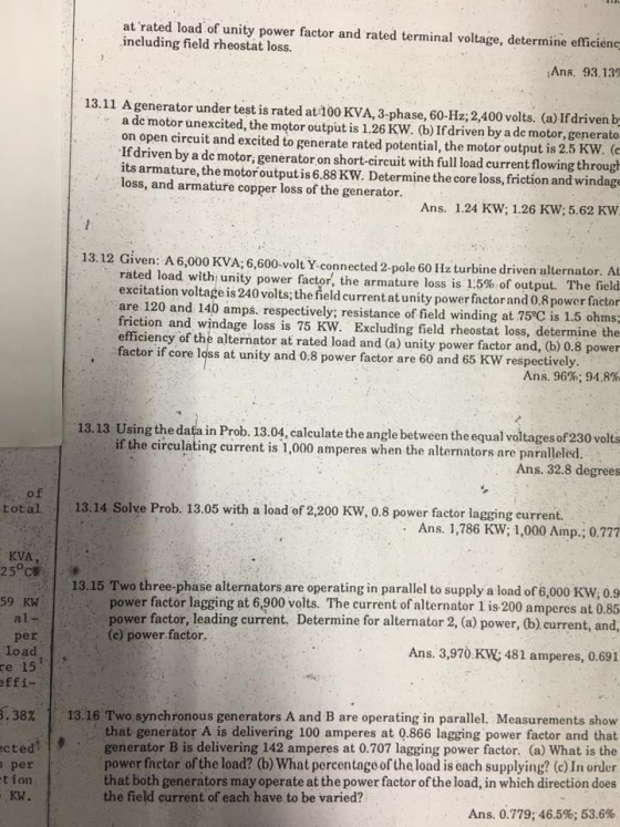 at rated load of unity power factor and rated terminal voltage, determine efficienc including field rheostat loss. Ans. 93.139 13.11 A generator under test is rated at 100 KVA, 3-phase, 60-Hz; 2,400 volts. (a) If driven b a de motor unexcited, the motor output is 1.26 KW. (b) If driven by a de motor, generato on open circuit and excited to generate rated potential, the motor output is 2.5 KW. ( Ifdriven by a de motor, generator on short-circuit with full load current flowing through its armature, the motoroutput is 6.88 KW. Determine the core loss, friction and windage loss, and armature copper loss of the generator. Ans. 1.24 KW; 1.26 KW; 5.62 KW 13.12 Given: A 6,000 KVA; 6,600-volt Y connected 2-pole 60 Hz turbine driven alternator rated load with unity power factor, the armature loss is 1.5% of output. The field excitation voltage is 240 volts; the field currentat unity power factorand 0.8 power factor are 120 and 140 amps. respectively; resistance of field winding at 75°C is 1.5 oh friction and windage loss is 75 KW. Excluding field rheostat loss, determine the efficiency of the alternator at rated load and (a) unity power factor and, (b) 0.8 power factor if core loss at unity and 0.8 power factor are 60 and 65 KW respectively ms; Ans, 96%,94.8% 13.13 Using the data in Prob. 13.04, calculate the angle between the equal voltages of230 volts if the circulating current is 1,000 amperes when the alternntors are paralleled Ans. 32.8 degrees total 13.14 Solve Prob. 13.05 with a load of 2,200 KW, 0.8 power factor lagging eurrent Ans. 1,786 KW; 1,000 Amp., 0.777 KVA 25 C 13.15 Two three-phase alternators are operating in parallel to supply a load of 6,000 KW, 0.9 power factor lagging at 6,900 volts. The current of alternator 1 is-200 amperes at 0.85 power factor, leading current. Determine for alternator 2, (a) power, (b) current, and 59 KW (c) power factor. per Load e 15 Ans. 3,970 KW; 481 amperes, 0.691 ffi 13.16 Two synchronous generators A and B are operating in parallel. Measurements show that generator A is delivering 100 amperes at 0.866 lagging power factor and that generator B is delivering 142 amperes at 0.707 lagging power factor. (a) What is the r factor of the load? (b) What percentago of the load is each supplying? (c) In order that both generators may operate at the power factor of the load, in which direction does 38% cted per tion KW. the field current of each have to be varied? Ans. 0.779; 46.5%: 53.6%