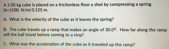 A 2.00 kg cube is placed on a frictionless floor a shot by compressing a spring (k 1500. N/m) 0.125 m. A. What is the velocit