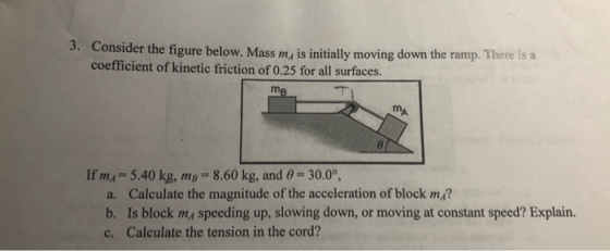 3. Consider the figure below. Mass m, is initially moving down the ramp. 1 coefficient of kinetic friction of 0.25 for all surfaces. ete is a If mA- 5.40 kg, m-8.60 kg, and 0-30.0, a. Calculate the magnitude of the acceleration of block mA? b. Is block ma speeding up, slowing down, or moving at constant speed? Explain. c. Calculate the tension in the cord?