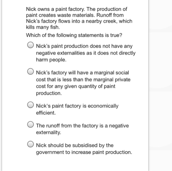 Nick owns a paint factory. The production of paint creates waste materials. Runoff from Nicks factory flows into a nearby creek, which kills many fish. Which of the following statements is true? O Nicks paint production does not have any negative externalities as it does not directly harm people. Nicks factory will have a marginal social cost that is less than the marginal private cost for any given quantity of paint production. O Nicks paint factory is economically efficient. O The runoff from the factory is a negative externality. Nick should be subsidised by the government to increase paint production.