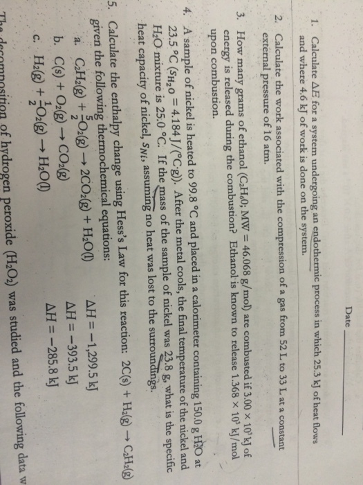 Date 1. Calculate AE for a system undergoing an endothermic process in which 25.3 kJ of heat flows and where 4.6 kJ of work is done on the system. 2. Calculate the work associated with the compression of a gas from 52 L. to 33 L at a constant external pressure of 16 atm. 3. How many grams of ethanol (CH.O; MW 46.068 g/mol) are combusted if 3.00 x 10k energy is released during the combustion? Ethanol is known to release 1.368 x 10 upon combustion. g/mol) are combusted if 3.00 × 10%) of g the combustion? Ethanol is known to release 1.368 × 103 kJ/mol 4. A sample of nickel is heated to 99.8 °C and placed in a calorimeter containing 150.0 g HtO at 23.5°C (sH20 = 4.1 84 J/CCg)). After the metal cools, the final temperature of the nickel and H2O mixture is 25.0 °C. If the mass of the sample of nickel was 23.8 g, what is the specific heat capacity of nickel, swi, assuming no heat was lost to the surroundn 5. Calculate the enthalpy change using Hesss Law for this reaction: 2C)HCH( given the following thermochemical equations: a. C2H2(g) + SO2(g) → 2CO2(g) + H2O() b、 C(s) + O2(g) → CO2(g) c. Fh@ + 2(g) → HaO() AH =-1,299.5 kj AH =-393.5 kj AH =-285.8 kj Tha drcromnositioa of hydrogen peroxide (H:O) was studied and the following data w n of hydrogen peroxide (H O2) was studied and the following data w