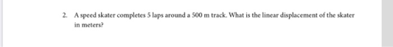 2. A speed skater completes 5 laps around a 500 m track. What is the linear displacement of the skater in meters?