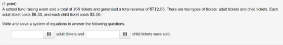 1 point) A school fund raising event sold a total of 168 tickets and generated a total revenue of $712.55. There are two types of tickets: adult tickets and child tickets. Each adult ticket costs $6.35, and each child ticket costs $3.10. Write and solve a system of equations to answer the following questions. E adult tickets and 嚣 child tickets were sold.