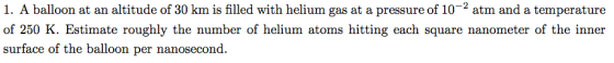 1. A balloon at an altitude of 30 km is filled with helium gas at a pressure of 10-2 atm and a temperature of 250 K. Estimate roughly the number of helium atoms hitting each square nanometer of the inner surface of the balloon per nanosecond.