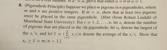 a be a real number . If a--a, prove that either a 0 or a 1. 8. (Pigeonhole Principle) Suppose we place m pigeons in n pigeonholes, where m and n are positive integers. If m > n, show that at least two pigeons must be placed in the same pigeonhole. [Hint (from Robert Lindahl of Morehead State University): For i 1, 2, . . . , n, let Xi denote the number of pigeons that are placed in the ith pigeonhole; let xk denote the largest of the xs; and let x = (Σ x )/n denote the average of the xs. Show that 7l