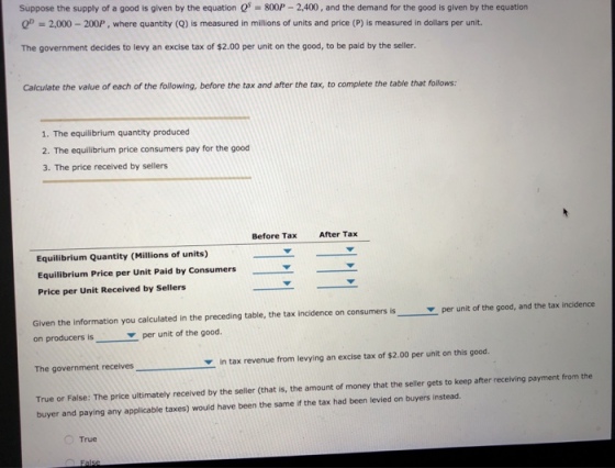 Suppose the supply of a good is given by the equation Q 800P 2,400, and the demand for the good is given by the equation 2,000-200P , where quantity (Q) is measured in millions of units and price (P) is measured in dollars per unit. The government decides to levy an excise tax of $2.00 per unit on the good, to be paid by the seller. Calculate the value of each of the following, before the tax and after the tax, to complete the table that follows: 1. The equilibrium quantity produced 2. The equilibrium price consumers pay for the good 3. The price received by sellers Before Tax After Tax Equilibrium Quantity (Millions of units) Equilibrium Price per Unit Paid by Consumers Price per Unit Received by Sellers Given the information you calculated in the preceding table, the tax incidence on consumers is per unit of the good, and the tax incidence on producers is per unit of the good The government receives in tax revenue from levying an excise tax of $2.00 per unit on this good True or False: The price ultimately received by the seller (that is, the amount of money that the seller gets to keep after receiving payment from the buyer and paying any applicable taxes) would have been the same if the tax had been levied on buyers instead. True