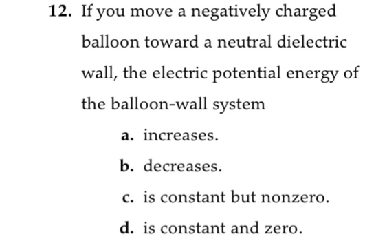 12. If you move a negatively charged balloon toward a neutral dielectric wall, the electric potential energy of the balloon-wall system a. increases b. decreases. c. is constant but nonzero. d. is constant and zero.
