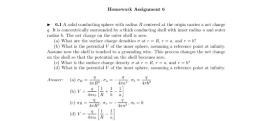 Homework Assignment 6 6.1 A solid conducting sphere with radius R centered at the origin carries a net charge g. It is concentrically surrounded by a thick conducting shell with inner radius a and outer radius b. The net charge on the outer shell is ero (a) what are the surface charge densities at r = R, r = a, and r = b? b) What is the potential V of the inner sphere, assuming a reference point at infinity. Assume now the shell is touched to a grounding wire. This process changes the net charge on the shell so that the potential on the shell becomes zero (c) What is the surface charge density σ at r = R, r = a, and r = b? (d) What is the potential V of the inner sphere, assuming a reference point at infinity IR R2 mb 4 (d) V-4하네 no R