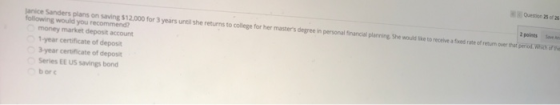 Question 25 of 26 2 points Save An lanice following would you recommend? 12.000 for 3 years until she returns to college for her masters degreein personal nancial planning She would he to recetve s ases rate of eu over thar eriod war money market deposit account 1-year certificate of deposit 3-year certificate of deposit Series EE US savings bond b or c