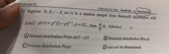 l Exam.(Jan 15) Circle out your Class Mon& Wed or Mon.Evening 3) Suppose X,x,X, (n>1) is a random sample from Bernoulli distribution with p.mf. p(x)-p(1-p),x= 0,1, , then follows ( ). BBinomial distribution B(n.p) D can not be determined. A Normal distribution N(np,np(1-p) Poisson distribution P(np)