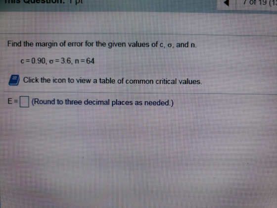 ? Or 19 (19 and n. Find the margin of error for the given values of c, o, c = 0.90, y = 3.6, n=64 Click the icon to view a ta