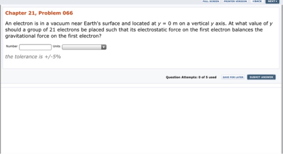 BACK Chapter 21, Problem 066 An electron is in a vacuum near Earths surface and located at y 0 m on a vertical y axis. At what value of y should a group of 21 electrons be placed such that its electrostatic force on the first electron balances the gravitational force on the first electron? Number Units the tolerance is +/-5% Question Attempts: 0 of used SAVE FOR LATER SUBMIT ANSWER