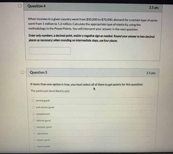 Question 4 2.5 pts When incomes in a given country went from $50,000 to $70,000, demand for a certain type of pasta went from