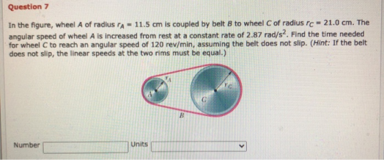 Question 7 In the figure, wheel A of radius ra- 11.5 cm is coupled by belt B to wheel of radius rc = 21.0 cm. The angular spe