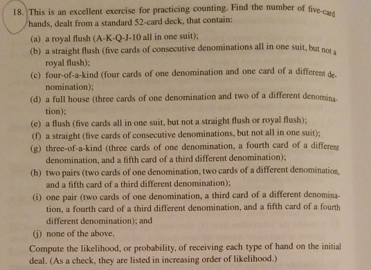 18. This is an excellent exercise for practicing counting. Find the number of f hands, dealt from a standard 52-card deck, that contain: (a) a royal flush (A-K-Q-J-10 all in one suit); (b) a straight flush (five cards of consecutive denominations all in one suit, but not royal flush); (c) four-of-a-kind (four cards of one denomination and one card of a different de nomination); (d) a full house (three cards of one denomination and t two of a different denomina tion); (e) a flush (five cards all in one suit, but not a straight flush or royal flush); (0) a straight (five cards of consecutive denominations, but not all in one suit); (8) three-of-a-kind (three cards of one denomination, a fourth card of a different denomination, and a fifth card of a third different denomination); (h) two pairs (two cards of one denomination, two cards of a different denomination, and a fifth card of a third different denomination); (i) one pair (two cards of one denomination, a third card of a different denomina- tion, a fourth card of a third different denomination, and a fifth card of a fourth different denomination); and G) none of the above. Compute the likelihood, or probability, of receiving each type of hand on the initial deal. (As a check, they are listed in increasing order of likelihood)