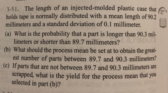 3-51. The length of an injected-molded plastic case that holds tape is normally distributed with a mean length of 90.2 GO millimeters and a standard deviation of 0.1 millimeter. (a) What is the probability that a part is longer than 90.3 mil limeters or shorter than 89.7 millimeters? (b) What should the process mean be set at to obtain the great- est number of parts between 89.7 and 90.3 millimeters? (c) If parts that are not between 89.7 and 90.3 millimeters are scrapped, what is the yield for the process mean that you selected in part (b)?