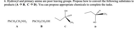 6. Hydroxyl and primary amine are poor leaving groups. Propose how to convert the following substrates to products (A → B, C