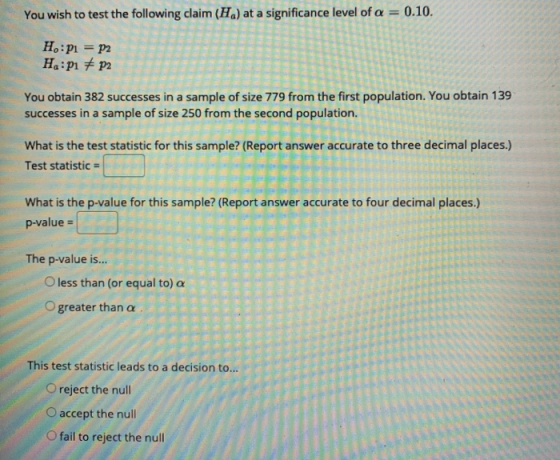 You wish to test the following claim (H) at a significance level of a = 0.10. H:P1 = P2 H:p1 # p2 You obtain 382 successes in