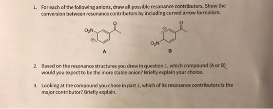 For each of the following anions, draw all possible resonance contributors. Show the conversion between resonance contributors by including curved arrow formalism. 1. O2N Based on the resonance structures you drew in question 1, which compound (A or B) would you expect to be the more stable anion? Briefly explain your choice. 2. Looking at the compound you chose in part 2, which of its resonance contributors is the major contributor? Briefly explain. 3.