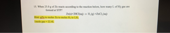 15. When 25.0 g of Zn reacts according to the reaction below, how many of H2 gas are formed at STP? Zn(s)+2HCl(aq) → H,®)+ZnC
