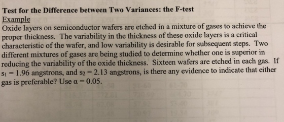 Test for the Difference between Two Variances: the F-test Example Oxide layers on semiconductor wafers are etched in a mixture of gases to achieve the proper thickness. The variability in the thickness of these oxide layers is a critical characteristic of the wafer, and low variability is desirable for subsequent steps. Two different mixtures of gases are being studied to determine whether one is superior in reducing the variability of the oxide thickness. Sixteen wafers are etched in each gas s1 1.96 angstrons, and s2 2.13 angstrons, is there any evidence to indicate that either gas is preferable? Use a 0.05. . If