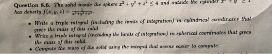 Question 8.6. The solid inside the sphere x? + y2 + 2? 3 4 and outside the cylinder I TY has density f(x, y, z) = typ • Write