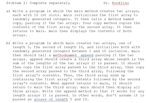 Problem 1: Complete separately Dr. Rocklino a) Write a program in which the main method creates two arrays, each with 10 int
