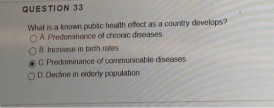 QUESTION 33 What is a known public health effect as a country develops? O A Predominance of chronic diseases O B. Increase in