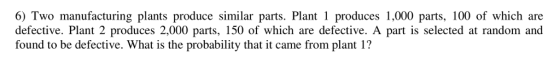 6) Two manufacturing plants produce similar parts. Plant 1 produces 1,000 parts, 100 of which are defective. Plant 2 produces 2,000 parts, 150 of which are defective. A part is selected at random and found to be defective. What is the probability that it came from plant 1?