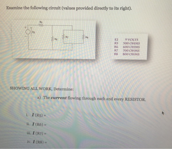 Examine the following circuit (values provided directly to its right). E2 9 VOLTS R5 500 OHMS R6 600 OHMS R7 700 OHMS R8 800 OHMS sHowING ALL WORK, Determine: a) The current flowing through each and every RESISTOR. i I (R5) ii. I (R6) iii, I (R7) iv. I (R8)