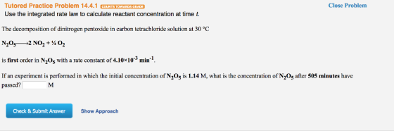 Tutored Practice Problem 14.4.1 COUNTS TOWARDS GRADE Use the integrated rate law to calculate reactant concentration at time t The decomposition of dinitrogen pentoxide in carbon tetrachloride solution at 30 °C Close Problem is first order in N205 with a rate constant of 4.10x103 min-1, If an experiment is performed in which the initial concentration of N205 is 1.14 M, what is the concentration of N205 after 505 minutes have passed? Check & Submit Answer Show Approach