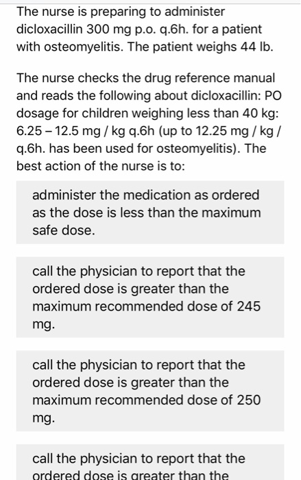 The nurse is preparing to administer dicloxacillin 300 mg p.o. q.6h. for a patient with osteomyelitis. The patient weighs 44