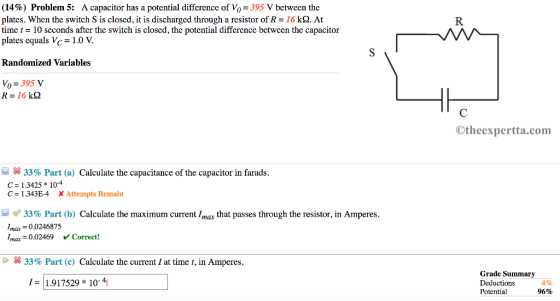(14%) Problem 5: A capacitor has a potential difference of Vo-395 V between the plates. When the switch S is closed, it is discharged through a resistor of R-16 k2. At time t- 10 seconds after the switch is closed, the potential difference betwcen the capacitor plates equals Vc 1.0 V. Randomized Variables Vo 395 v Otheexpertta.com 33% Part (a) Calculate the capacitance of the capacitor in farads C 1.3425 104 C = 1.343E-4 Attempts Remain 33% Part (b) Calculate the maximum current Imax that passes through the resistor, in Amperes Imax 0.0246875 Imax = 0.02469 V Correct! × 33% Part (c) Calculate the current 1 at time t, in Amperes. Grade Summary Deductions Potential 191752910-4 4% 96%