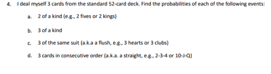 4. I deal myself 3 cards from the standard 52-card deck. Find the probabilities of each of the following events: a. 2 of a kind (e.g., 2 fives or 2 kings) b. 3 of a kind c. 3 of the same suit (a.k.a a flush, e.g., 3 hearts or 3 clubs) d. 3 cards in consecutive order (a.k.a. a straight, e.g., 2-3-4 or 10-J-Q)