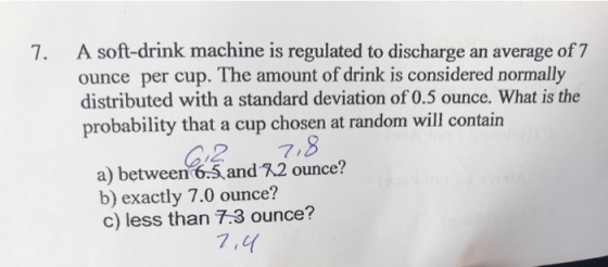 A soft-drink machine is regulated to discharge an average of 7 ounce per cup. The amount of drink is considered normally distributed with a standard deviation of 0.5 ounce. What is the probability that a cup chosen at random will contain 7. C2 7,8 a) between 6.5,andR2 ounce? b) exactly 7.0 ounce? c) less than 7.3 ounce?
